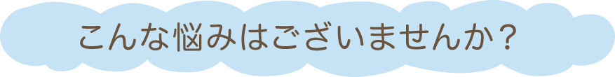 こんな悩みはございませんか？