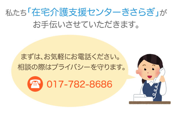 私たち「在宅介護支援センターきさらぎ」がお手伝いさせて頂きます。
まずはお電話でご相談ください。相談は無料です。
TEL：017-782-8686