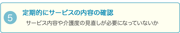 5．定期的にサービスの内容の確認
サービス内容や介護度の見直しが必要になっていないか