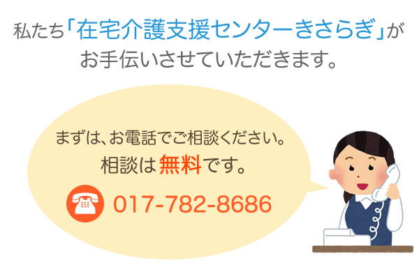 私たち「在宅介護支援センターきさらぎ」がお手伝いさせて頂きます。
まずはお電話でご相談ください。相談は無料です。
TEL：017-782-8686